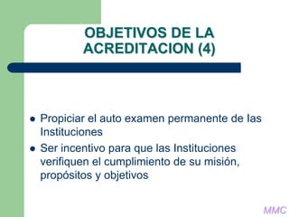 OBJETIVOS DE LA
ACREDITACION (4)
 Propiciar el auto examen permanente de Ias
Instituciones
 Ser incentivo para que las Instituciones
verifiquen el cumplimiento de su misión,
propósitos y objetivos
MMC
 