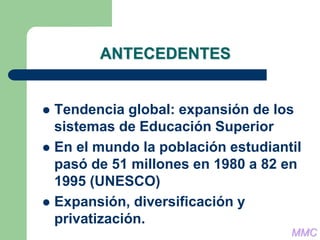 ANTECEDENTES
 Tendencia global: expansión de los
sistemas de Educación Superior
 En el mundo la población estudiantil
pasó de 51 millones en 1980 a 82 en
1995 (UNESCO)
 Expansión, diversificación y
privatización.
MMC
 