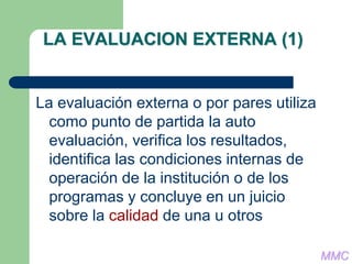 LA EVALUACION EXTERNA (1)
La evaluación externa o por pares utiliza
como punto de partida la auto
evaluación, verifica los resultados,
identifica las condiciones internas de
operación de la institución o de los
programas y concluye en un juicio
sobre la calidad de una u otros
MMC
 