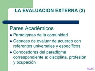 LA EVALUACION EXTERNA (2)
Pares Académicos
 Paradigmas de la comunidad
 Capaces de evaluar de acuerdo con
referentes universales y específicos
 Conocedores del paradigma
correspondiente a: disciplina, profesión
y ocupación
MMC
 
