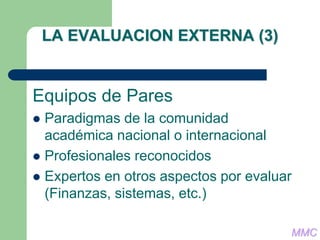 LA EVALUACION EXTERNA (3)
Equipos de Pares
 Paradigmas de la comunidad
académica nacional o internacional
 Profesionales reconocidos
 Expertos en otros aspectos por evaluar
(Finanzas, sistemas, etc.)
MMC
 