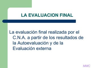 LA EVALUACION FINAL
La evaluación final realizada por el
C.N.A. a partir de los resultados de
la Autoevaluación y de la
Evaluación externa
MMC
 