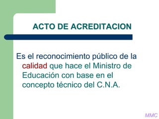 ACTO DE ACREDITACION
Es el reconocimiento público de la
calidad que hace el Ministro de
Educación con base en el
concepto técnico del C.N.A.
MMC
 