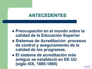 ANTECEDENTES
 Preocupación en el mundo sobre la
calidad de la Educación Superior
 Sistemas de Acreditación: procesos
de control y aseguramiento de la
calidad de los programas.
 El sistema de acreditación más
antiguo se estableció en EE UU
(siglo XIX, 1885-1895)
MMC
 