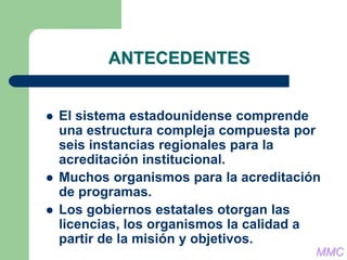 ANTECEDENTES
 El sistema estadounidense comprende
una estructura compleja compuesta por
seis instancias regionales para la
acreditación institucional.
 Muchos organismos para la acreditación
de programas.
 Los gobiernos estatales otorgan las
licencias, los organismos la calidad a
partir de la misión y objetivos.
MMC
 