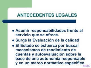ANTECEDENTES LEGALES
 Asumir responsabilidades frente al
servicio que se ofrece.
 Surge la Evaluación de la calidad
 El Estado se esfuerza por buscar
mecanismos de rendimiento de
cuentas y autoevaluación sobre la
base de una autonomía responsable
y en un marco normativo específico.
MMC
 