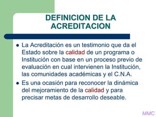 DEFINICION DE LA
ACREDITACION
 La Acreditación es un testimonio que da el
Estado sobre la calidad de un programa o
Institución con base en un proceso previo de
evaluación en cual intervienen la Institución,
las comunidades académicas y el C.N.A.
 Es una ocasión para reconocer la dinámica
del mejoramiento de la calidad y para
precisar metas de desarrollo deseable.
MMC
 
