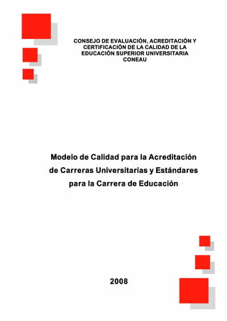 CONSEJO DE EVALUACIÓN, ACREDITACIÓN Y
         CERTIFICACIÓN DE LA CALIDAD DE LA
        EDUCACIÓN SUPERIOR UNIVERSITARIA
                     CONEAU




Modelo de Calidad para la Acreditación
de Carreras Universitarias y Estándares
     para la Carrera de Educación




                2008
 