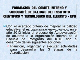 FORMACIÓN DEL COMITÉ INTERNO YFORMACIÓN DEL COMITÉ INTERNO Y
SUBCOMITÉ DE CALIDAD DEL INSTITUTOSUBCOMITÉ DE CALIDAD DEL INSTITUTO
CIENTIFICO Y TECNOLOGICO DEL EJERCITO - EPGCIENTIFICO Y TECNOLOGICO DEL EJERCITO - EPG
 Con el acertado criterio de mejorar la calidadCon el acertado criterio de mejorar la calidad
educativa, eleducativa, el Mg. CESAR EMILIO AREVALO GUPIOC, en el, en el
año 2013año 2013 inicia el proceso de Autoevaluacióninicia el proceso de Autoevaluación
de acuerdo a la organización interna de lade acuerdo a la organización interna de la
Escuela de Postgrado del ICTE con elEscuela de Postgrado del ICTE con el
desarrollo de las siguientes acciones:desarrollo de las siguientes acciones:
 Planificar, organizar y ejecutar actividadesPlanificar, organizar y ejecutar actividades
para desarrollar las 3 etapas de lapara desarrollar las 3 etapas de la
Acreditación.Acreditación.
 