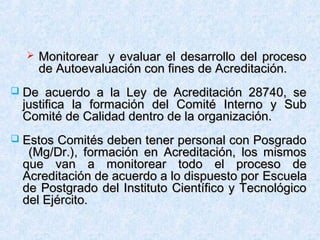  Monitorear y evaluar el desarrollo del procesoMonitorear y evaluar el desarrollo del proceso
de Autoevaluación con fines de Acreditación.de Autoevaluación con fines de Acreditación.
 De acuerdo a la Ley de Acreditación 28740, seDe acuerdo a la Ley de Acreditación 28740, se
justifica la formación del Comité Interno y Subjustifica la formación del Comité Interno y Sub
Comité de Calidad dentro de la organización.Comité de Calidad dentro de la organización.
 Estos Comités deben tener personal con PosgradoEstos Comités deben tener personal con Posgrado
(Mg/Dr.), formación en Acreditación, los mismos(Mg/Dr.), formación en Acreditación, los mismos
que van a monitorear todo el proceso deque van a monitorear todo el proceso de
Acreditación de acuerdo a lo dispuesto porAcreditación de acuerdo a lo dispuesto por EscuelaEscuela
de Postgrado del Instituto Científico y Tecnológicode Postgrado del Instituto Científico y Tecnológico
del Ejército.del Ejército.
 
