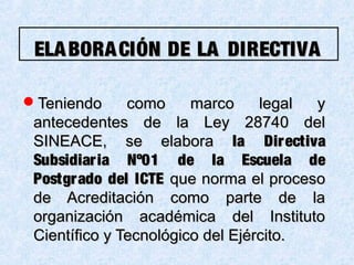 ELABORACIÓN DE LA DIRECTIVAELABORACIÓN DE LA DIRECTIVA
Teniendo como marco legal yTeniendo como marco legal y
antecedentes de la Ley 28740 delantecedentes de la Ley 28740 del
SINEACE, se elaboraSINEACE, se elabora la Directivala Directiva
Subsidiaria Nº01 de la Escuela deSubsidiaria Nº01 de la Escuela de
Postgrado del ICTEPostgrado del ICTE que norma el procesoque norma el proceso
de Acreditación como parte de lade Acreditación como parte de la
organización académica del Institutoorganización académica del Instituto
Científico y Tecnológico del Ejército.Científico y Tecnológico del Ejército.
 