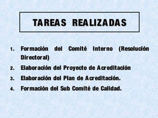 TAREAS REALIZADASTAREAS REALIZADAS
1.1. Formación del Comité Interno (ResoluciónFormación del Comité Interno (Resolución
Directoral)Directoral)
2.2. Elaboración del Proyecto de AcreditaciónElaboración del Proyecto de Acreditación
3.3. Elaboración del Plan de Acreditación.Elaboración del Plan de Acreditación.
4.4. Formación del Sub Comité de Calidad.Formación del Sub Comité de Calidad.
 