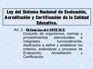 Art. 2.- Definición del SINEACE
Conjunto de organismos, normas y
procedimientos estructurales e
integrados funcionalmente,
destinados a definir y establecer los
criterios, estándares y procesos de
Evaluación, Acreditación y
Certificación.
Ley del Sistema Nacional de Evaluación,Ley del Sistema Nacional de Evaluación,
Acreditación y Certificación de la CalidadAcreditación y Certificación de la Calidad
Educativa.Educativa.
 