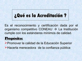 Es el reconocimiento y certificación dada por el
organismo competitivo CONEAU  La Institución
cumple con los estándares mínimos de calidad.
Propósito:
Promover la calidad de la Educación Superior
Hacerla merecedora de la confianza pública
 