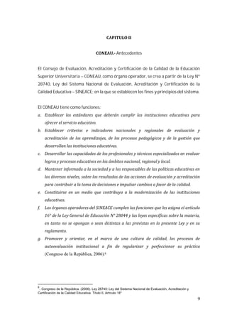 9
Antecedentes
El Consejo de Evaluación, Acreditación y Certificación de la Calidad de la Educación
Superior Universitaria – CONEAU, como órgano operador, se crea a partir de la Ley Nº
28740, Ley del Sistema Nacional de Evaluación, Acreditación y Certificación de la
Calidad Educativa – SINEACE; en la que se establecen los fines y principios del sistema.
El CONEAU tiene como funciones:
(Congreso de la República, 2006).6
6
. Congreso de la República. (2006). Ley 28740: Ley del Sistema Nacional de Evaluación, Acreditación y
Certificación de la Calidad Educativa. Título II, Artículo 18°
 