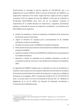 10
Posteriormente se promulga el Decreto Supremo Nº 018-2007-ED, que es el
Reglamento de Ley del SINEACE, donde se precisa las funciones del CONEAU y su
organización respectiva en los niveles: órgano directivo, órganos de línea y órganos
consultivos. Entre los órganos de línea del CONEAU, la Dirección de Evaluación y
Acreditación (DEA-CONEAU) tiene entre uno de sus objetivos “
”. Las funciones de la
DEA-CONEAU son las siguientes:
f.
(Presidencia de la República,
2007)7
El reglamento del SINEACE establece que la evaluación con fines de acreditación es
voluntaria, salvo cuando el servicio educativo impartido está directamente vinculado a
la formación de profesionales de la salud o de la educación, en cuyo caso es obligatoria
(Presidencia de la República, 2007)8; incorporando mediante D.S. N° 016-2010-ED de
fecha 12 de junio 2010 a la Carrera Profesional de Derecho (Art. 23°: Modifican el
Reglamento de la Ley N° 28740, Ley Nacional de Evaluación, Acreditación y
Certificación de la Calidad Educativa).
7
. Presidencia de la República. (2007). Decreto Supremo Nº 018-2007-ED. . Reglamento de Ley Nº 28740. Título II,
Capítulo III, Artículo 64º.
8
Presidencia de la República. (2007). Decreto Supremo Nº 018-2007-ED. Reglamento de Ley Nº 28740. Título I, Capítulo
IV, Artículo 7º .
 