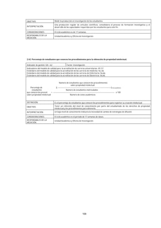 109
OBJETIVO: Medir la producción en investigación de los estudiantes.
INTERPRETACIÓN:
Una producción regular de artículos científicos, consolidaría el proceso de formación investigativa y el
desarrollo de las capacidades requeridas por los estudiantes para este fin.
CONSIDERACIONES: El ciclo académico es de 17 semanas.
RESPONSABLES DE LA
MEDICIÓN:
Unidad Académica y Oficina de Investigación.
Indicador de gestión: GII – 62 Factor: Investigación
Indicadores del modelo de calidad para la acreditación de carreras universitarias: 49, 57.
Estándares del modelo de calidad para la acreditación de las carreras de medicina: 56, 66.
Estándares del modelo de calidad para la acreditación de las carreras de Enfermería: 56,66.
Estándares del modelo de calidad para la acreditación de las carreras de Obstetricia: 56,66.
Número de estudiantes que conocen los procedimientos
sobre propiedad intelectual
Porcentaje de Σ -------------------------------------------------------------------------------]Ciclo académico
estudiantes Número de estudiantes matriculados
que conocen los proced. = ------------------------------------------------------------------------------------------- x 100
sobre propiedad intelectual Número de ciclos académicos
DEFINICIÓN: Es el porcentaje de estudiantes que conocen los procedimientos para registrar su creación intelectual.
OBJETIVO: Tener un referente del nivel de conocimiento por parte del estudiantado de los derechos de propiedad
intelectual y los procedimientos para obtenerlo.
INTERPRETACIÓN: Un bajo nivel de conocimiento indicaría la necesidad de cambio de estrategias de difusión.
CONSIDERACIONES: El ciclo académico es el periodo de 17 semanas de clases.
RESPONSABLES DE LA
MEDICIÓN:
Unidad Académica y Oficina de Investigación.
 