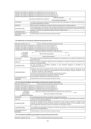 111
Indicadores del modelo de calidad para la acreditación de carreras universitarias: 51.
Estándares del modelo de calidad para la acreditación de las carreras de medicina: 59.
Estándares del modelo de calidad para la acreditación de las carreras de Enfermería: 59.
Estándares del modelo de calidad para la acreditación de las carreras de Obstetricia: 59.
Objetivos alcanzados
Porcentaje de cumplimiento de objetivos = --------------------------------------- x 100
Total de objetivos planteados
DEFINICIÓN: La eficacia del sistema de evaluación de la proyección social está relacionada con el grado de cumplimiento de
los objetivos planteados en el mismo.
OBJETIVO: Medir el grado de cumplimiento anual de los objetivos propuestos por la Unidad Académica.
INTERPRETACIÓN:
Un porcentaje igual a 100 indica que todos los objetivos planteados han sido alcanzados por lo tanto la gestión
de la Unidad Académica ha sido eficaz. Un porcentaje bajo indicaría la necesidad de un replanteamiento de los
objetivos, o la presencia de posibles dificultades durante la implementación.
CONSIDERACIONES: No aplica (N. A.).
RESPONSABLES DE LA
MEDICIÓN:
Unidad Académica, oficina de Extensión y Proyección Social.
Indicador de gestión: GII – 66 Factor: Extensión universitaria y proyección social
Indicadores del modelo de calidad para la acreditación de carreras universitarias: 51.
Estándares del modelo de calidad para la acreditación de las carreras de medicina: 60.
Estándares del modelo de calidad para la acreditación de las carreras de Enfermería: 60.
Estándares del modelo de calidad para la acreditación de las carreras de Obstetricia: 60.
Número de estudiantes “Satisfechos” y “Muy satisfechos”
Porcentaje Σ [ ---------------------------------------------------------------------------------- ]Promoción
de estudiantes Número total de estudiantes
satisfechos = -------------------------------------------------------------------------------------------- x 100
con el sistema Número de promociones
DEFINICIÓN: Porcentaje promedio de estudiantes que están satisfechos o muy satisfechos con el sistema de evaluación de la
proyección social.
OBJETIVO: Tener un referente del grado de satisfacción de los estudiantes con respecto al sistema de evaluación de la
proyección social que realizan.
INTERPRETACIÓN:
Un bajo porcentaje de estudiantes satisfechos y muy satisfechos implicaría la necesidad de un
replanteamiento del sistema.
CONSIDERACIONES:
Mediante encuestas los estudiantes emiten su juicio de valor con respecto al grado de satisfacción con el
sistema, para lo cual se les presenta una escala hedónica de cuatro alternativas: “Muy poco satisfecho”, “Poco
satisfecho”, “Satisfecho” y “Muy satisfecho”.
El número total de estudiantes es el referido a la promoción de ingreso.
El número de promociones está definido por el objeto de estudio.
Este indicador complementa la evaluación de la carrera.
RESPONSABLES DE LA
MEDICIÓN:
Unidad Académica, oficina de Extensión y Proyección Social.
Indicador de gestión: GII – 67 Factor: Extensión universitaria y proyección social.
Indicadores del modelo de calidad para la acreditación de carreras universitarias: 52.
Estándares del modelo de calidad para la acreditación de las carreras de medicina: 61.
Estándares del modelo de calidad para la acreditación de las carreras de Enfermería: 61.
Estándares del modelo de calidad para la acreditación de las carreras de Obstetricia: 61.
Porcentaje Número de estudiantes que participan en proyectos de ext. universitaria
de estudiantes = ------------------------------------------------------------------------------------------------------ x 100
que participan Número de estudiantes matriculados
en proyectos de extensión
DEFINICIÓN: Es el grado de participación de los estudiantes en proyectos de extensión.
OBJETIVO:
Tener un referente de la participación de los estudiantes en los proyectos de extensión por ciclo académico,
como parte de su formación profesional.
INTERPRETACIÓN:
Un grado de cumplimiento bajo, indicaría la necesidad de revisar el plan de estudios en relación con los
proyectos de extensión universitaria, falta de convenios, convocatorias, difusión, etc. Este indicador serviría
para complementar información referida a la vinculación con los grupos de interés.
CONSIDERACIONES: Los estudiantes que participan en proyectos de extensión universitaria se circunscriben dentro del proyecto
educativo de la Unidad Académica.
RESPONSABLES DE LA
MEDICIÓN:
Unidad Académica, oficina de Extensión y Proyección Social.
Indicador de gestión: GII – 68 Factor: Extensión universitaria y proyección social.
 