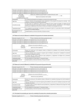 112
Indicadores del modelo de calidad para la acreditación de carreras universitarias: 53.
Estándares del modelo de calidad para la acreditación de las carreras de medicina: 62.
Estándares del modelo de calidad para la acreditación de las carreras de Enfermería: 62.
Estándares del modelo de calidad para la acreditación de las carreras de Obstetricia: 62.
Porcentaje Número de estudiantes que participan en proyectos de proy. social
de estudiantes = ---------------------------------------------------------------------------------------------- x 100
que participan Número de estudiantes matriculados
en proyectos de proy. social
DEFINICIÓN: Es el grado de participación de estudiantes en proyectos de proyección social.
OBJETIVO: Tener un referente de la participación de los estudiantes en los proyectos de proyección social por ciclo
académico, como parte de su formación profesional.
INTERPRETACIÓN:
Un bajo grado de cumplimiento, indicaría la necesidad de revisar el plan de estudios en relación con los
proyectos de proyección social, falta de convenios, convocatorias, difusión, coordinación etc. Este indicador
serviría para complementar información referida a la vinculación con los grupos de interés.
CONSIDERACIONES: Los estudiantes que participan en proyectos de proyección social se circunscriben dentro del proyecto
educativo de la Unidad Académica.
RESPONSABLES DE LA
MEDICIÓN:
Unidad Académica, oficina de Extensión y Proyección Social.
Indicador de gestión: GII – 69 Factor: Extensión universitaria y proyección social.
Indicadores del modelo de calidad para la acreditación de carreras universitarias: 56.
Estándares del modelo de calidad para la acreditación de las carreras de medicina: 65.
Estándares del modelo de calidad para la acreditación de las carreras de Enfermería: 65.
Estándares del modelo de calidad para la acreditación de las carreras de Obstetricia: 65.
Número Σ [Número de eventos de difusión] Ciclo académico
de eventos = -----------------------------------------------------------------
de difusión Número de ciclos académicos
DEFINICIÓN: Número de eventos por ciclo académico donde se difunden los resultados de la extensión universitaria
realizada en la carrera.
OBJETIVO: Tener un referente de la creación de espacios para la difusión y discusión de resultados de extensión
universitaria realizada en la carrera.
INTERPRETACIÓN: Un número bajo de eventos indicaría la poca producción y compromiso de difusión de la extensión
universitaria realizada en la carrera.
CONSIDERACIONES: El ciclo académico es el periodo de 17 semanas de clases.
RESPONSABLES DE LA
MEDICIÓN:
Unidad Académica, oficina de Extensión y Proyección Social.
Indicador de gestión: GII – 70 Factor: Extensión universitaria y proyección social.
Indicadores del modelo de calidad para la acreditación de carreras universitarias: 56.
Estándares del modelo de calidad para la acreditación de las carreras de medicina: 65.
Estándares del modelo de calidad para la acreditación de las carreras de Enfermería: 65.
Estándares del modelo de calidad para la acreditación de las carreras de Obstetricia: 65.
Número Σ [Número de eventos de difusión] Ciclo académico
de eventos = -----------------------------------------------------------------
de difusión Número de ciclos académicos
DEFINICIÓN: Número de eventos por ciclo académico donde se difunden los resultados de la proyección social realizada en
la carrera.
OBJETIVO: Tener un referente de la creación de espacios para la difusión y discusión de resultados de proyección social
realizada en la carrera.
INTERPRETACIÓN: Un número bajo de eventos indicaría la poca producción y compromiso de difusión de la proyección social
realizada en la carrera.
CONSIDERACIONES: El ciclo académico es el periodo de 17 semanas de clases.
RESPONSABLES DE LA
MEDICIÓN:
Unidad Académica, oficina de Extensión y Proyección Social.
Indicador de gestión: GII – 71 Factor: Extensión y proyección universitaria
 