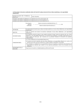 116
Indicador de gestión: GIII – 75 (Medicina,
Obstetricia)
Factor: Docentes.
Indicadores del modelo de calidad para la acreditación de carreras universitarias: 58.
Estándares del modelo de calidad para la acreditación de las carreras de medicina: 67.
Estándares del modelo de calidad para la acreditación de las carreras de Obstetricia: 67.
Porcentaje de Número de docentes nombrados del área (*)
docentes = ------------------------------------------------------------------------------x 100
nombrados Número total de docentes del área (*)
DEFINICIÓN:
Es el porcentaje de docentes que realizan actividad académica en el área clínica (Medicina), y de especialidad
(Obstetricia).
OBJETIVO:
Tener un referente del número de docentes nombrados el área clínica (Medicina), y de especialidad
(Obstetricia).
INTERPRETACIÓN:
Este indicador permitiría evaluar en qué medida contribuye el mayor número de docentes del área clínica
(Medicina), y de especialidad (Obstetricia) a la formación del estudiante y el posible requerimiento de un
mayor número de estos que por el ejercicio de su profesión fortalecen la formación del estudiante
(disponibilidad).
CONSIDERACIONES:
(*) Clínica (Medicina) y de especialidad (Obstetricia)
El número de total de docentes del área clínica (Medicina) y de especialidad (Obstetricia) resulta de la
sumatoria de los que ostentan la dedicación a tiempo completo, nombrados o contratados.
Este indicador se complementa con la capacidad de atención al estudiante, coordinación entre docentes y el
requerimiento de docentes que realicen a la vez ejercicio profesional a favor de la formación de los
estudiantes.
RESPONSABLES DE LA
MEDICIÓN:
Departamento Académico, Unidad Académica y Oficina de Personal
 