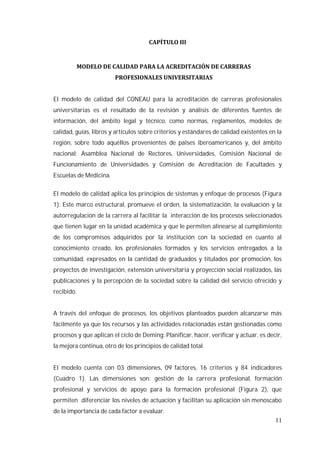 11
El modelo de calidad del CONEAU para la acreditación de carreras profesionales
universitarias es el resultado de la revisión y análisis de diferentes fuentes de
información, del ámbito legal y técnico, como normas, reglamentos, modelos de
calidad, guías, libros y artículos sobre criterios y estándares de calidad existentes en la
región, sobre todo aquéllos provenientes de países iberoamericanos y, del ámbito
nacional: Asamblea Nacional de Rectores, Universidades, Comisión Nacional de
Funcionamiento de Universidades y Comisión de Acreditación de Facultades y
Escuelas de Medicina.
El modelo de calidad aplica los principios de sistemas y enfoque de procesos (Figura
1). Este marco estructural, promueve el orden, la sistematización, la evaluación y la
autorregulación de la carrera al facilitar la interacción de los procesos seleccionados
que tienen lugar en la unidad académica y que le permiten alinearse al cumplimiento
de los compromisos adquiridos por la institución con la sociedad en cuanto al
conocimiento creado, los profesionales formados y los servicios entregados a la
comunidad, expresados en la cantidad de graduados y titulados por promoción, los
proyectos de investigación, extensión universitaria y proyección social realizados, las
publicaciones y la percepción de la sociedad sobre la calidad del servicio ofrecido y
recibido.
A través del enfoque de procesos, los objetivos planteados pueden alcanzarse más
fácilmente ya que los recursos y las actividades relacionadas están gestionadas como
procesos y que aplican el ciclo de Deming: Planificar, hacer, verificar y actuar, es decir,
la mejora continua, otro de los principios de calidad total.
El modelo cuenta con 03 dimensiones, 09 factores, 16 criterios y 84 indicadores
(Cuadro 1). Las dimensiones son: gestión de la carrera profesional, formación
profesional y servicios de apoyo para la formación profesional (Figura 2), que
permiten diferenciar los niveles de actuación y facilitan su aplicación sin menoscabo
de la importancia de cada factor a evaluar.
 