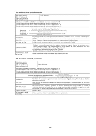 135
Indicador de gestión:
GIII – 117 (Medicina)
GIII – 116 (Enfermería)
GIII – 115 (Obstetricia)
Factor: Bienestar
Indicadores del modelo de calidad para la acreditación de carreras universitarias: 77.
Estándares del modelo de calidad para la acreditación de las carreras de Medicina: 89.
Estándares del modelo de calidad para la acreditación de las carreras de Enfermería: 89.
Estándares del modelo de calidad para la acreditación de las carreras de Obstetricia: 89.
Número de usuarios “Satisfechos” y “Muy satisfechos”
Porcentaje Σ [ --------------------------------------------------------------------------- ]Ciclo académico
de usuarios Número total de usuarios
satisfechos = -------------------------------------------------------------------------------- x 100
con el servicio Número de ciclos académicos
DEFINICIÓN: Porcentaje promedio de usuarios que están satisfechos o muy satisfechos con las actividades culturales que se
realizan
OBJETIVO: Valorar el grado en el que se satisface al usuario con respecto a las actividades culturales.
INTERPRETACIÓN: Un bajo grado de satisfacción, implicaría la revisión de las actividades planificadas.
CONSIDERACIONES:
Mediante encuestas los usuarios emiten su juicio de valor con respecto al grado de satisfacción con el
servicio prestado, para lo cual se les presenta una escala hedónica de cuatro alternativas: “Muy poco
satisfecho”, “Poco satisfecho”, “Satisfecho” y “Muy satisfecho”.
El número total de usuarios referido a un ciclo académico.
El ciclo académico es el periodo de 17 semanas de clases.
RESPONSABLES DE LA
MEDICIÓN:
Unidad de Bienestar, Unidad encargada de las actividades culturales.
Indicador de gestión:
GIII – 118 (Medicina)
GIII – 117 (Enfermería)
GIII – 116 (Obstetricia)
Factor: Bienestar.
Indicadores del modelo de calidad para la acreditación de carreras universitarias: 77.
Estándares del modelo de calidad para la acreditación de las carreras de Medicina: 87.
Estándares del modelo de calidad para la acreditación de las carreras de Enfermería: 87.
Estándares del modelo de calidad para la acreditación de las carreras de Obstetricia: 87.
Objetivos alcanzados
Porcentaje de cumplimiento de los objetivos del = --------------------------------------------- x 100
servicio de esparcimiento Total de objetivos planteados
DEFINICIÓN: La eficacia del servicio de esparcimiento está relacionada con el grado de cumplimiento de los objetivos
planteados en el mismo.
OBJETIVO: Medir el grado de cumplimiento anual de los objetivos propuestos por la Unidad encargada del servicio de
esparcimiento.
INTERPRETACIÓN
Un porcentaje igual a 100 indica que todos los objetivos planteados han sido alcanzados, por lo tanto el
servicio de esparcimiento ha sido eficaz. Un porcentaje bajo indicaría la necesidad de un replanteamiento de
los objetivos, o la presencia de posibles dificultades durante la prestación del servicio.
CONSIDERACIONES: No aplica (N. A.).
RESPONSABLES DE LA
MEDICIÓN:
Unidad Académica, Unidad encargada del servicio de esparcimiento.
 
