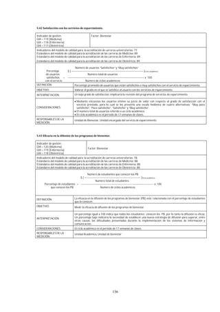136
Indicador de gestión:
GIII – 119 (Medicina)
GIII – 118 (Enfermería)
GIII – 117 (Obstetricia)
Factor: Bienestar
Indicadores del modelo de calidad para la acreditación de carreras universitarias: 77.
Estándares del modelo de calidad para la acreditación de las carreras de Medicina: 89.
Estándares del modelo de calidad para la acreditación de las carreras de Enfermería: 89.
Estándares del modelo de calidad para la acreditación de las carreras de Obstetricia: 89.
Número de usuarios “Satisfechos” y “Muy satisfechos”
Porcentaje Σ [ ------------------------------------------------------------------------------ ]Ciclo académico
de usuarios Número total de usuarios
satisfechos = ----------------------------------------------------------------------------------- x 100
con el servicio Número de ciclos académicos
DEFINICIÓN: Porcentaje promedio de usuarios que están satisfechos o muy satisfechos con el servicio de esparcimiento.
OBJETIVO: Valorar el grado en el que se satisface al usuario con los servicios de esparcimiento.
INTERPRETACIÓN: Un bajo grado de satisfacción, implicaría la revisión del programa de servicios de esparcimiento.
CONSIDERACIONES:
Mediante encuestas los usuarios emiten su juicio de valor con respecto al grado de satisfacción con el
servicio prestado, para lo cual se les presenta una escala hedónica de cuatro alternativas: “Muy poco
satisfecho”, “Poco satisfecho”, “Satisfecho” y “Muy satisfecho”.
El número total de usuarios referido a un ciclo académico.
El ciclo académico es el periodo de 17 semanas de clases.
RESPONSABLES DE LA
MEDICIÓN:
Unidad de Bienestar, Unidad encargada del servicio de esparcimiento.
Indicador de gestión:
GIII – 120 (Medicina)
GIII – 119 (Enfermería)
GIII – 118 (Obstetricia)
Factor: Bienestar
Indicadores del modelo de calidad para la acreditación de carreras universitarias: 78.
Estándares del modelo de calidad para la acreditación de las carreras de Medicina: 88.
Estándares del modelo de calidad para la acreditación de las carreras de Enfermería: 88.
Estándares del modelo de calidad para la acreditación de las carreras de Obstetricia: 88.
Número de estudiantes que conocen los PB
Σ [ ------------------------------------------------------------- ]Ciclo académico
Número total de estudiantes
Porcentaje de estudiantes = ------------------------------------------------------------------------------- x 100
que conocen los PB Número de ciclos académicos
DEFINICIÓN: La eficacia en la difusión de los programas de bienestar (PB) está relacionada con el porcentaje de estudiantes
que lo conocen.
OBJETIVO: Medir la eficacia de difusión de los programas de bienestar.
INTERPRETACIÓN
Un porcentaje igual a 100 indica que todos los estudiantes conocen los PB, por lo tanto la difusión es eficaz.
Un porcentaje bajo indicaría la necesidad de establecer una nueva estrategia de difusión para superar, entre
otras causas, las dificultades presentadas durante la implementación de los sistemas de información y
comunicación.
CONSIDERACIONES: El ciclo académico es el periodo de 17 semanas de clases.
RESPONSABLES DE LA
MEDICIÓN:
Unidad Académica, Unidad de bienestar
 