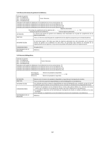 137
Indicador de gestión:
GIII – 121 (Medicina)
GIII – 120 (Enfermería)
GIII – 119 (Obstetricia)
Factor: Bienestar.
Indicadores del modelo de calidad para la acreditación de carreras universitarias: 79.
Estándares del modelo de calidad para la acreditación de las carreras de Medicina: 90.
Estándares del modelo de calidad para la acreditación de las carreras de Enfermería: 90.
Estándares del modelo de calidad para la acreditación de las carreras de Obstetricia: 90.
Objetivos alcanzados
Porcentaje de cumplimiento de los objetivos del = ----------------------------------------------- x 100
sistema de gestión de la biblioteca Total de objetivos planteados
DEFINICIÓN: La eficacia del sistema de gestión de la biblioteca está relacionada con el grado de cumplimiento de los
objetivos planteados.
OBJETIVO: Tener un referente anual del grado de cumplimiento de los objetivos propuestos por la Unidad Académica.
INTERPRETACIÓN
Un porcentaje igual a 100 indica que todos los objetivos planteados han sido alcanzados, por lo tanto el
sistema de gestión de la biblioteca ha sido eficaz. Un porcentaje bajo indicaría la necesidad de un
replanteamiento de los objetivos, o la presencia de posibles dificultades durante la implementación.
CONSIDERACIONES: No aplica (N. A.).
RESPONSABLES DE LA
MEDICIÓN:
Biblioteca.
Indicador de gestión:
GIII – 122 (Medicina)
GIII – 121 (Enfermería)
GIII – 120 (Obstetricia)
Factor: Bienestar.
Indicadores del modelo de calidad para la acreditación de carreras universitarias: 79.
Estándares del modelo de calidad para la acreditación de las carreras de Medicina: 90.
Estándares del modelo de calidad para la acreditación de las carreras de Enfermería: 90.
Estándares del modelo de calidad para la acreditación de las carreras de Obstetricia: 90.
Porcentaje de Número de ejemplares disponibles
disponibilidad = ----------------------------------------------------- x 100
del acervo Número de ejemplares requeridos
DEFINICIÓN: Relación entre el número de ejemplares disponibles y requeridos por el programa de estudios.
OBJETIVO: Tener un referente anual de la disponibilidad de material bibliográfico en las bibliotecas.
INTERPRETACIÓN: Este indicador permitiría evaluar la disponibilidad de material bibliográfico por estudiante, ya que la tasa de
rendimiento guarda relación con la cantidad de acervo, teniendo en consideración la antigüedad del mismo.
CONSIDERACIONES:
El número de ejemplares son la cantidad de libros, revistas, atlas, planos, folletos, etc., referidos a los temas,
y afines, que se imparten en el programa de estudios, que están a disposición en las bibliotecas.
Los ejemplares requeridos son los solicitados por el programa de estudio, en calidad, cantidad y, en su caso,
actualidad.
Este indicador se complementa con la efectividad de la atención del estudiantado en las bibliotecas.
RESPONSABLES DE LA
MEDICIÓN:
Biblioteca.
 