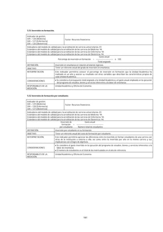 141
Indicador de gestión:
GIII – 128 (Medicina)
GIII – 127 (Enfermería)
GIII – 126 (Obstetricia)
Factor: Recursos financieros
Indicadores del modelo de calidad para la acreditación de carreras universitarias: 81.
Estándares del modelo de calidad para la acreditación de las carreras de Medicina: 94.
Estándares del modelo de calidad para la acreditación de las carreras de Enfermería: 94.
Estándares del modelo de calidad para la acreditación de las carreras de Obstetricia: 94.
Gasto anual
Porcentaje de inversión en formación = ------------------------- x 100
Total asignado
DEFINICIÓN: Inversión en enseñanza en relación al total de ingresos.
OBJETIVO: Tener un referente anual del grado de inversión en enseñanza.
INTERPRETACIÓN: Este indicador permitiría conocer el porcentaje de inversión en formación que la Unidad Académica ha
realizado en un año y asociar su resultado con otras variables que describan las características propias de
cada Unidad Académica.
CONSIDERACIONES: Se considera el presupuesto total asignado a la Unidad Académica y el gasto anual empleado en la ejecución
del programa de estudios, bienes y servicios inherentes a la labor de enseñanza.
RESPONSABLES DE LA
MEDICIÓN:
Unidad Académica y Oficina de Economía.
Indicador de gestión:
GIII – 129 (Medicina)
GIII – 128 (Enfermería)
GIII – 127 (Obstetricia)
Factor: Recursos financieros
Indicadores del modelo de calidad para la acreditación de carreras universitarias: 81.
Estándares del modelo de calidad para la acreditación de las carreras de Medicina: 94.
Estándares del modelo de calidad para la acreditación de las carreras de Enfermería: 94.
Estándares del modelo de calidad para la acreditación de las carreras de Obstetricia: 94.
Inversión de Gasto anual
formación = ---------------------------------------
por estudiante Número total de estudiantes
DEFINICIÓN: Inversión por estudiante en su formación.
OBJETIVO: Tener un referente anual del costo de formación por estudiante.
INTERPRETACIÓN: Este indicador permitiría apreciar las diferencias entre lo invertido en formar estudiantes de una carrera con
otras de la institución o externa a ella, así como entre lo invertido por año en la misma carrera y sus
implicancias con el logro de objetivos.
CONSIDERACIONES:
Se considera el gasto invertido en la ejecución del programa de estudios, bienes y servicios inherentes a la
labor de enseñanza.
El número de estudiantes es el total de los matriculados en el año de referencia.
RESPONSABLES DE LA
MEDICIÓN:
Unidad Académica y Oficina de Economía.
 