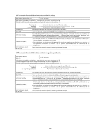 145
Indicador de gestión: GIII – 77 Factor: Docentes.
Indicadores del modelo de calidad para la acreditación de carreras universitarias: 58.
Estándares del modelo de calidad para la acreditación de las carreras de medicina: 67.
Porcentaje de Número de docentes con recertificación médica
docentes = -------------------------------------------------------------------------- x 100
a tiempo completo Número total de docentes del área clínica
DEFINICIÓN: Porcentaje de docentes del área clínica con recertificación médica.
OBJETIVO: Tener un referente de la dedicación del docente a sus labores en un ciclo académico.
INTERPRETACIÓN:
Este indicador permitiría evaluar en qué medida contribuye el mayor número de docentes del área clínica con
recertificación médica a la formación del estudiante y el posible requerimiento de un mayor número de estos
que por el ejercicio de su profesión fortalecen la formación del estudiante (disponibilidad).
CONSIDERACIONES:
El número de docentes con recertificación médica resulta de la sumatoria de los que ostentan la dedicación a
tiempo completo, nombrados o contratados.
Este indicador se complementa con la capacidad de atención al estudiante, coordinación entre docentes y el
requerimiento de docentes que realicen a la vez ejercicio profesional a favor de la formación de los
estudiantes.
RESPONSABLES DE LA
MEDICIÓN:
Departamento Académico, Unidad Académica y Oficina de Personal
Indicador de gestión:
GIII – 76
Factor: Docentes.
Indicadores del modelo de calidad para la acreditación de carreras universitarias: 58.
Estándares del modelo de calidad para la acreditación de las carreras de Medicina: 67.
Estándares del modelo de calidad para la acreditación de las carreras de Enfermería: 67.
Porcentaje de Número de docentes con segunda especialización
docentes = --------------------------------------------------------------------------x 100
con segunda especialización Número total de docentes del área clínica
DEFINICIÓN: Porcentaje de docentes que realizan actividad académica y cuentan con segunda especialidad.
OBJETIVO: Tener un referente del número de docentes del área clínica con segunda especialización.
INTERPRETACIÓN:
Este indicador permitiría evaluar en qué medida contribuye el mayor número de docentes del área clínica con
segunda especialización a la formación del estudiante y el posible requerimiento de un mayor número de
estos que por el ejercicio de su profesión fortalecen la formación del estudiante (disponibilidad).
CONSIDERACIONES:
El número de docentes con título de segunda especialidad del área clínica resulta de la sumatoria de los que
ostentan la dedicación a tiempo completo, nombrados o contratados.
Este indicador se complementa con la capacidad de atención al estudiante, coordinación entre docentes y el
requerimiento de docentes que realicen a la vez ejercicio profesional a favor de la formación de los
estudiantes.
RESPONSABLES DE LA
MEDICIÓN:
Departamento Académico, Unidad Académica y Oficina de Personal
 
