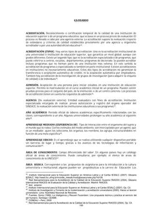 149
Reconocimiento o certificación temporal de la calidad de una institución de
educación superior o de un programa educativo, que se basa en un proceso previo de evaluación. El
proceso es llevado a cabo por una agencia externa. La acreditación supone la evaluación respecto
de estándares y criterios de calidad establecidos previamente por una agencia u organismo
acreditador o por una autoridad oficial educativa34.
). Hay varios tipos de acreditación. Uno es la acreditación institucional de
una universidad o institución de educación superior, que garantiza un nivel global, aunque con
grados diferentes. Existe un segundo tipo, que es la acreditación especializada o de programas, que
puede referirse a centros, escuelas, departamentos, programas de doctorado. Se pueden acreditar
incluso programas que no forman parte de una institución más extensa. En este sentido la
acreditación de programas o especializada es también en parte institucional. Existen acreditaciones
en instituciones no necesariamente educativas. Estos dos tipos de acreditación no garantizan la
transferencia o aceptación automática de crédito, ni la aceptación automática por empleadores.
También hay acreditación de la investigación, de grupos de investigación (para adquirir la etiqueta
de calidad) o de individuos35.
Aceptación de una persona para iniciar estudios en una institución de educación
superior. Permite la matriculación en el curso académico inicial de un programa. Pueden existir
pruebas previas para el conjunto del país, de la institución, o de un centro concreto. Los procesos
de acreditación tienen en cuenta los requisitos de admisión36.
(De evaluación externa). Entidad evaluadora con fines de acreditación. Institución
especializada encargada de realizar, previa autorización y registro del órgano operador del
SINEACE, la evaluación externa de las instituciones educativas o sus programas37.
. Período oficial de labores académicas específicamente relacionadas con las
clases, correspondiente a un año. Algunas universidades prolongan su año académico al siguiente
año38.
). Tipo de interacción entre el organismo del sujeto y
el mundo que lo rodea. Ciertos estímulos del medio ambiente, son interceptados por un agente, que
es un mediador, quien los selecciona, los organiza, los reordena, los agrupa, estructurándolos en
función de una meta específica39.
. Es el aprendizaje que se realiza utilizando cualquier dispositivo portable
sin barreras de lugar y tiempo, gracias a los avances de las tecnologías de información y
comunicación40.
. Campo diferenciado del saber. En algunos países hay un catálogo
oficial de áreas de conocimiento. Puede consultarse, por ejemplo, el elenco de áreas de
conocimiento de la UNESCO41.
. Corresponden a las propuestas de asignaturas para la introducción a la cultura
universitaria e institucional, algunas pueden ser propedéuticas a la carrera de Educación. Los
34
. Instituto Internacional para la Educación Superior en América Latina y el Caribe IESALC (2007). Glosario
IESALC. http://seed.lcc.ufmg.br/moodle_mesalc/mod/glossary/view.php?id=26
35
. Red Iberoamericana para la Acreditación de la Calidad de la Educación Superior RIACES (2004). Glosario
Internacional RIACES de Evaluación de la Calidad y Acreditación. Madrid: RIACES.
36
. Ibid. anterior.
37
. Instituto Internacional para la Educación Superior en América Latina y el Caribe IESALC (2007). Op. Cit.
38
. Instituto de Investigación y Fomento de la modernización y acreditación universitaria (2000). Hacia un lexicón
universitario. Lima: Asamblea Nacional de Rectores.
39
. Fuentes, Sonia (1999). La inteligencia y Reuven Feuerstein: Una propuesta teórica y práctica al servicio del
ser humano. Santiago: CEAME.
40
. CONEAU – Perú, 2009
41
. Red Iberoamericana para la Acreditación de la Calidad de la Educación Superior RIACES (2004). Op. Cit.
 