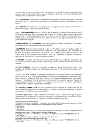 150
conocimientos básicos o generales son los que aseguran una sólida formación conceptual como
sustento para el aprendizaje de los campos específicos de la carrera, también consideran la
introducción a la cultura de la universidad42.
. Corresponden a las propuestas de asignaturas que son parte de la formación
profesional en sí, y ofrecen los lineamientos y fundamentos teóricos y metodológicos de la
carrera43.
. Corresponden a las propuestas de asignaturas que ofrecen herramientas y
procedimientos para la intervención profesional44.
. Considera aspectos que aseguran la formación integral de la persona y
del futuro profesional. Es recomendable que el plan de estudios cubra aspectos formativos
relacionados con el liderazgo, la ética, el área de idiomas, las actividades artísticas, culturales o
deportivas, las prácticas pre profesionales y todo conocimiento que se juzgue como indispensable
para la formación integral45.
. Parte de la gestión de calidad orientada a proporcionar
confianza en que se cumplirán los requisitos de calidad46.
Cada una de las materias en que se estructura un plan de estudios, aunque es
posible que una materia comprenda varias asignaturas. Cada asignatura suele tener atribuidos un
número de créditos determinado, de acuerdo con la dedicación de horas de docencia o de
trabajo total de los estudiantes. Hay diversos tipos de asignaturas: troncales, obligatorias,
optativas, de libre elección, comunes, de especialización47.
. Inspección, interna o externa, de los distintos procesos académicos o de gestión. Es
un término que se incorpora del mundo empresarial y judicial. También denominada auditoría de
calidad48.
Proceso de aprendizaje realizado sin ayuda directa del docente y que
produce una actitud revalorativa o autovalorativa logrando la independencia intelectual en el
alumno49.
. También se denomina autoestudio o evaluación interna. Es un proceso
participativo interno de reflexión y evaluación, que, siguiendo una metodología previamente fijada,
busca mejorar la calidad. Da lugar a un informe escrito sobre el funcionamiento, los procesos,
recursos, y resultados, de una institución o programa de educación superior. Cuando la
autoevaluación se realiza con miras a la acreditación, debe ajustarse a criterios y estándares
establecidos por la agencia u organismo acreditador50.
. Principio fundamental que garantiza la independencia de las
universidades o instituciones de similar condición, en relación con los poderes públicos, en la toma
de decisiones en el ámbito de sus competencias.51
). Grado académico universitario que se obtiene en algunos países,
especialmente los anglosajones, tras tres o cuatro años de estudio. En Europa representa el primer
ciclo de los estudios universitarios y permite iniciar los estudios de postgrado52.
42
. Dirección General de Investigación y Acreditación Universitaria (2005). Modelo de autoevaluación con fines
de mejora de las carreras universitarias. Lima: Asamblea Nacional de Rectores.
43
. Ibid anterior.
44
. Ibid anterior.
45
. Ibid anterior.
46
. Organización Internacional para la Normalización ISO (2005). Norma internacional ISO 9000:2005 Sistemas
de Gestión de la Calidad -Fundamentos y Vocabulario. Ginebra: ISO.
47
. Red Iberoamericana para la Acreditación de la Calidad de la Educación Superior RIACES (2004). Op. Cit.
48
. Ibid anterior.
49
. Universidad Veracruzana (s/f). Nuevo modelo educativo: glosario en:
http://www.uv.mx/Universidad/doctosofi/nme/glos.htm
50
. Red Iberoamericana para la Acreditación de la Calidad de la Educación Superior RIACES (2004). Op. Cit.
51
Ibid anterior.
 