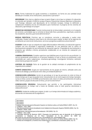 151
Forma tradicional de ayuda económica a estudiantes, en forma de una cantidad anual
donada por el estado, otras instituciones, asociaciones o personas53.
. Cota, marca u objetivo al que se quiere llegar o con el que se compara. En educación
es conocido, por ejemplo, el informe
de la Comisión Europea. Incluye la definición y
comparación estadística de los 29 indicadores para monitorizar el progreso de los sistemas de
educación y aprendizaje en Europa54.
. Función institucional de la Universidad, consistente en el conjunto
de servicios y actividades que se orientan al desarrollo físico, psicoafectivo, espiritual y social de
los estudiantes, docentes y personal administrativo55.
. Prácticas que se consideran correctas y adecuadas y suelen estar
codificadas. Pueden utilizarse como marco de referencia para evaluar la labor de las agencias de
acreditación así como la de instituciones, carreras o programas académicos universitarios56.
. Grado en que un conjunto de rasgos diferenciadores inherentes a la educación superior
cumplen con una necesidad o expectativa establecida. En una definición laxa se refiere al
funcionamiento ejemplar de una institución de educación superior. Propiedad de una institución o
programa que satisface criterios previamente establecidos en un sistema de evaluación y/o
acreditación57.
. Estudios superiores que habilitan para el ejercicio de una profesión. La
carrera profesional universitaria es el proceso mediante el cual se forma un profesional y está
constituido por cuatro subprocesos: enseñanza-aprendizaje, investigación formativa, extensión
universitaria y proyección social58.
Parte de la gestión de la calidad orientada al cumplimiento de los
requisitos de la calidad59.
. Grupos de representantes de los grupos de interés, utilizado como una
instancia de diálogo y coordinación entre ellas y la Unidad Académica60.
. Acción de aprendizaje en la que las personas no están en línea al
mismo tiempo, por lo que no pueden tener comunicación sin un cierto espacio de tiempo. Ejemplos:
cursos en línea, cursos en CD-ROM, presentaciones web, clases en vídeo, presentaciones de audio y
video, tutorías, grupos de discusión en línea, y el correo electrónico61.
. Comunicación que permite a los participantes interactuar
simultáneamente en tiempo real a través de métodos como el chat, pizarras electrónicas o
videoconferencia62.
. Unidad de medida para asignar el valor a un tiempo determinado de trabajo académico,
de acuerdo a la naturaleza de la asignatura63.
52
.Ibid anterior.
53
.Ibid anterior.
54
.Ibid anterior.
55
.Instituto Internacional para la Educación Superior en América Latina y el Caribe IESALC (2007). Op. Cit.
56
. CONEAU – Perú, 2008.
57
. Red Iberoamericana para la Acreditación de la Calidad de la Educación Superior RIACES (2004). Op. Cit.
58
. CONEAU –PERU, 2009.
59
Organización Internacional para la Normalización ISO (2005). Op. Cit
60
.CONEAU – Perú, 2008.
61
. Asamblea Nacional de Rectores (2007). Propuesta de lineamientos para el desarrollo de la Educación
Universitaria a Distancia en el Perú. Consultado el 6 de febrero de 2009 en:
http://www.anr.edu.pe/index.php?option=com_docman&task=doc_download&gid=369
62
. Instituto Internacional para la Educación Superior en América Latina y el Caribe IESALC (2007). Op. Cit.
63
. Instituto de Investigación y Fomento de la modernización y acreditación universitaria (2000). Op. Cit.
 