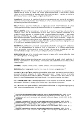 152
. Principio o referencia con respecto a la cual se construyen juicios de evaluación y que
permite analizar niveles de calidad con distinto grado de concreción. De los criterios, que se
relacionan con la consecución de objetivos, suelen derivarse estándares e indicadores. El criterio
delimita así un campo de análisis y una perspectiva valorativa64.
. Instrumento de planificación académica universitaria que, plasmando un modelo
educativo, orienta e instrumenta el desarrollo de una carrera profesional, de acuerdo a un perfil o
indicadores previamente establecidos65.
. Persona que dirige una facultad; en algunos países se le denomina Director. Se utiliza
también para referirse al académico con más antigüedad en una institución o grupo colegiado66.
. Unidad básica de una institución de educación superior que coincide con un
campo del saber o área de conocimiento o de varias afines, y en ese ámbito es responsable de la
organización de la docencia, la investigación y la extensión, cuando corresponda. Es una unidad
docente y administrativa que integra a todos los profesores de un campo de conocimiento. Un
departamento puede tener responsabilidades docentes en varios centros o carreras e integrar los
grupos de investigación de los profesores del departamento. En los procesos de acreditación se
suele requerir información sobre todos los departamentos que tienen docencia en el programa que
se acredita, estén ubicados o no en el centro respectivo67.
. Cuantificación que indica la proporción de estudiantes que suspenden, cambian de
carrera o la abandonan antes de obtener el título. Se suele medir en los primeros años de una
carrera y se define empíricamente de formas diversas. Indirectamente se evalúa a través del
número medio de años que se requieren para completar un título determinado68.
Cada uno de los elementos macros que sirven para definir o desarrollar algo. Cada
una de las magnitudes de un conjunto69.
. Documento que acredita que una persona ha obtenido un grado o título académico. A
menudo, significa también documento que certifica otras actividades formativas realizadas. Vid.
también título70.
. Conjunto de instrucciones o normas generales para la ejecución de algo71.
. Materia o grupo de materias en el marco de un mismo campo del saber72.
. Modalidad de educación desarrollada principalmente de manera no
presencial. Implica la utilización de medios capaces de reducir, e incluso eliminar, el contacto
personal directo (presencial) entre estudiantes y docentes. A veces se utiliza la abreviatura EaD (en
inglés, ODL, ) para referirse a este tipo de modalidad educativa73.
. Carrera profesional que se desarrolla en la universidad, dedicada a la
investigación, la enseñanza, la capacitación permanente y la producción intelectual74.
. El más alto grado académico. Implica haber completado un programa de postgrado y
haber presentado y aprobado una tesis doctoral75.
64
. Instituto Internacional para la Educación Superior en América Latina y el Caribe IESALC (2007). Op. Cit.
65
. Instituto de Investigación y Fomento de la modernización y acreditación universitaria (2000). Op. Cit.
66
. Red Iberoamericana para la Acreditación de la Calidad de la Educación Superior RIACES (2004). Op. Cit.
67
. Ibid anterior.
68
. Ibid anterior.
69
. Instituto de Investigación y Fomento de la modernización y acreditación universitaria (2000). Op. Cit.
70
. Red Iberoamericana para la Acreditación de la Calidad de la Educación Superior RIACES (2004). Op. Cit.
71
. Real Academia Española RAE. (2008). Diccionario de la Lengua Española. www.rae.es
72
. Red Iberoamericana para la Acreditación de la Calidad de la Educación Superior RIACES (2004). Op. Cit.
73
Ibid anterior.
74
. Instituto de Investigación y Fomento de la modernización y acreditación universitaria (2000). Op. Cit.
75
. Red Iberoamericana para la Acreditación de la Calidad de la Educación Superior RIACES (2004). Op. Cit.
 