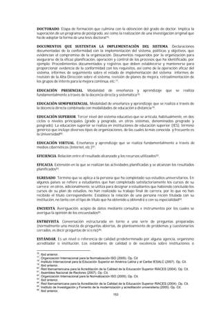 153
. Etapa de formación que culmina con la obtención del grado de doctor. Implica la
superación de un programa de postgrado, así como la realización de una investigación original que
ha de adoptar la forma de una tesis doctoral76.
. Declaraciones
documentadas de la conformidad con la implementación del sistema, políticas y objetivos, que
evidencian el compromiso de la organización. Documentos requeridos por la organización para
asegurarse de la eficaz planificación, operación y control de los procesos que ha identificado, por
ejemplo: Procedimientos documentados y registros que deben establecerse y mantenerse para
proporcionar evidencia de la conformidad con los requisitos, así como de la operación eficaz del
sistema, informes de seguimiento sobre el estado de implementación del sistema informes de
revisión de la Alta Dirección sobre el sistema, revisión de planes de mejora, retroalimentación de
los grupos de interés para la mejora continua, etc.77.
. Modalidad de enseñanza y aprendizaje que se realiza
fundamentalmente a través de la docencia directa y sistemática78.
. Modalidad de enseñanza y aprendizaje que se realiza a través de
la docencia directa combinada con modalidades de educación a distancia79.
. Tercer nivel del sistema educativo que se articula, habitualmente, en dos
ciclos o niveles principales (grado y posgrado, en otros sistemas, denominados pregrado y
posgrado). La educación superior se realiza en instituciones de educación superior (IES), término
genérico que incluye diversos tipos de organizaciones, de las cuales la más conocida y frecuente es
la Universidad80.
. Enseñanza y aprendizaje que se realiza fundamentalmente a través de
medios cibernéticos (Internet, etc.)81.
. Relación entre el resultado alcanzado y los recursos utilizados82.
. Extensión en la que se realizan las actividades planificadas y se alcanzan los resultados
planificados83.
. Término que se aplica a la persona que ha completado sus estudios universitarios. En
algunos países se refiere a estudiantes que han completado satisfactoriamente los cursos de su
carrera; en otros, adicionalmente, se utiliza para designar a estudiantes que habiendo concluido los
cursos de su plan de estudios, no han realizado su trabajo final de carrera, por lo que no han
recibido el título correspondiente. Establece la relación de una persona recién titulada con su
institución, no tanto con el tipo de título que ha obtenido u obtendrá o con su especialidad84.
. Averiguación, acopio de datos mediante consultas e instrumentos por los cuales se
averigua la opinión de los encuestados85.
. Conversación estructurada en torno a una serie de preguntas preparadas
(normalmente una mezcla de preguntas abiertas, de planteamiento de problemas y cuestionarios
cerrados, es decir preguntas de sí o no)86.
. Es un nivel o referencia de calidad predeterminado por alguna agencia, organismo
acreditador o institución. Los estándares de calidad o de excelencia sobre instituciones o
76
. Ibid anterior.
77
. Organización Internacional para la Normalización ISO (2005). Op. Cit
78
. Instituto Internacional para la Educación Superior en América Latina y el Caribe IESALC (2007). Op. Cit.
79
. Ibid anterior.
80
. Red Iberoamericana para la Acreditación de la Calidad de la Educación Superior RIACES (2004). Op. Cit.
81
. Asamblea Nacional de Rectores (2007). Op. Cit.
82
. Organización Internacional para la Normalización ISO (2005). Op. Cit.
83
. Ibid anterior.
84
. Red Iberoamericana para la Acreditación de la Calidad de la Educación Superior RIACES (2004). Op. Cit.
85
. Instituto de Investigación y Fomento de la modernización y acreditación universitaria (2000). Op. Cit.
86
. Ibid anterior.
 