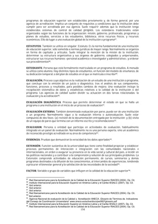 154
programas de educación superior son establecidos previamente y, de forma general, por una
agencia de acreditación. Implica un conjunto de requisitos y condiciones que la institución debe
cumplir para ser acreditada por esa agencia. Suele requerir además que la institución tenga
establecidos sistemas de control de calidad propios. Los estándares tradicionales están
organizados según las funciones de la organización: misión, gobierno, profesorado, programas y
planes de estudios, servicios a los estudiantes, biblioteca, otros recursos físicos, y recursos
económicos. Ello da lugar a una evaluación global de la institución o programa87.
. También se utiliza en singular: Estatuto. Es la norma fundamental de una institución
de educación superior, sólo sometida a normas jurídicas de mayor rango. Normalmente se organiza
en forma de capítulos y artículos. Suele integrar la mención de la misión de la institución,
determinar su estructura organizativa y sus órganos de gobierno, colegiados y unipersonales,
estructurar sus recursos humanos –personal académico e investigador y administrativo-, y ordenar
sus procedimientos88.
. Persona que está formalmente matriculada en un programa de estudios. A menudo
se utiliza como alumno. Hay distintos tipos de estudiantes, en función del modelo de enseñanza, de
su dedicación temporal, o del plan de estudios en el que se matricula o inscribe89.
Proceso cuyo objetivo es la realización de un estudio de una institución o programa,
que concluye con la emisión de un juicio o diagnóstico, tras el análisis de sus componentes,
funciones, procesos y resultados, para posibles cambios de mejora. Una evaluación incluye la
recopilación sistemática de datos y estadísticas relativos a la calidad de la institución o del
programa. Las agencias de calidad suelen dividir su actuación en dos tareas relacionadas: la
evaluación y la acreditación90.
. Proceso que permite determinar el estado en que se halla un
programa o una institución en el inicio de un proceso de evaluación91.
. También denominada evaluación por pares, puede ser de una institución
o un programa. Normalmente sigue a la evaluación interna o autoevaluación. Suele estar
compuesta de dos fases: (a) revisión de la documentación entregada por la institución; y (b) visita
de un equipo de pares que termina con un informe escrito y recomendaciones92.
. Persona o entidad que participa en actividades de evaluación, habitualmente
integrado en un panel de evaluación. Normalmente no es una persona experta, sino un académico
de reconocido prestigio acreditado en su área de competencia93.
. Pruebas que demuestran la veracidad de los datos aportados94.
. Función sustantiva de la universidad que tiene como finalidad propiciar y establecer
procesos permanentes de interacción e integración con las comunidades nacionales e
internacionales, en orden a asegurar su presencia en la vida social y cultural del país, a incidir en
las políticas nacionales y a contribuir a la comprensión y solución de sus principales problemas. La
Extensión comprende actividades de educación permanente, de cursos, seminarios y demás
programas destinados a la difusión de los conocimientos, al intercambio de experiencias, tendiendo
a procurar el bienestar general y la satisfacción de las necesidades de la sociedad95.
. Variable o grupo de variables que influyen en la calidad de la educación superior96.
87
. Red Iberoamericana para la Acreditación de la Calidad de la Educación Superior RIACES (2004). Op. Cit.
88
. Instituto Internacional para la Educación Superior en América Latina y el Caribe IESALC (2007). Op. Cit.
89
. Ibid anterior.
90
. Ibid anterior.
91
. Ibid anterior.
92
. Red Iberoamericana para la Acreditación de la Calidad de la Educación Superior RIACES (2004). Op. Cit.
93
Ibid anterior.
94
. Agencia Nacional de evaluación de la Calidad y Acreditación ANECA. Glosario de Términos de. Indicadores
del Consejo de Coordinación Universitaria” www.aneca.es/active/docs/pei0607glosario.pdf
95
. Instituto Internacional para la Educación Superior en América Latina y el Caribe IESALC (2007). Op. Cit.
96
. Red Iberoamericana para la Acreditación de la Calidad de la Educación Superior RIACES (2004). Op. Cit.
 