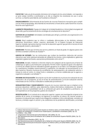 155
. Cada una de las grandes divisiones de la mayoría de las universidades; corresponde a
un gran campo científico o profesional y en ella se imparten las enseñanzas de una o varias
carreras. La máxima autoridad de una Facultad es el Decano97.
. Determinación de las fuentes de recursos financieros necesarios para cumplir
con las metas programadas, describiendo los mecanismos a través de los cuales fluirán los recursos
hacia los usos específicos98.
. Equipo de trabajo de la Unidad Académica o Universidad encargada del
desarrollo y perfeccionamiento de las estrategias de enseñanza de los docentes99.
. Actividades coordinadas para dirigir y controlar una organización en lo
relativo a la calidad100.
Nivel académico que se refiere a realidades diferenciadas en los distintos sistemas
educativos (licenciatura, máster, maestría, doctorado). En el Espacio Europeo de Educación
Superior el grado representa el primer nivel de la educación superior que permite el acceso al nivel
de postgrado (máster y doctorado)101.
. Persona que termina una carrera y obtiene un título de grado. En algunos países este
término es también sinónimo de titulado102.
. Son las instituciones que reciben los beneficios indirectos del servicio
educativo y, por tanto, plantean demandas de calidad de los mismos, como empleadores, gobiernos
regionales y gobiernos locales, asociaciones profesionales entre otras103.
Variable, medición o referente empírico de cualquiera de los aspectos de un factor de
calidad que se aplica a una institución o programa. Permite medir el grado de ajuste a los objetivos
y criterios de calidad. Diversos indicadores pueden agruparse en un índice. Los indicadores pueden
ser cuantitativos (medibles numéricamente) y cualitativos. Un indicador no necesariamente es un
dato numérico. Durante el proceso de acreditación, de autoevaluación y de evaluación externa, e
incluso la visita al centro, se coteja frente a estándares y criterios establecidos por la agencia u
organismo evaluador o acreditador104.
. Descripción escrita del resultado de un proceso de evaluación de una
institución o de un programa, ya sea en la fase de autoevaluación o en la de evaluación externa,
relacionada con los criterios e indicadores establecidos previamente105.
. Conjunto de recursos materiales que se emplean en los
procesos educativos: edificios, aulas, laboratorios, medios informáticos, instalaciones, etc. desde el
punto de vista de la posibilidad real de su utilización por parte de estudiantes y profesores, en
correspondencia con los programas y planes de estudios106.
. En el contexto de la educación superior, supone una investigación original en los
ámbitos de la ciencia, la tecnología y la ingeniería, la medicina, la cultura, las ciencias sociales y
humanas o la educación que requiera una indagación cuidadosa, crítica y disciplinada, variando sus
técnicas y métodos según el carácter y las condiciones de los problemas identificados y orientada
97
. Instituto Internacional para la Educación Superior en América Latina y el Caribe IESALC (2007). Op. Cit.
98
. Instituto de Investigación y Fomento de la modernización y acreditación universitaria (2000). Op. Cit.
99
. CONEAU – Perú, 2008
100
. Organización Internacional para la Normalización ISO (2005). Op. Cit.
101
. Red Iberoamericana para la Acreditación de la Calidad de la Educación Superior RIACES (2004). Op. Cit.
102
. Ibid anterior.
103
. Presidencia de la República (2007). Op. Cit.
104
. Red Iberoamericana para la Acreditación de la Calidad de la Educación Superior RIACES (2004). Op. Cit.
105
. Instituto Internacional para la Educación Superior en América Latina y el Caribe IESALC (2007). Op. Cit.
106
. Ibid anterior.
 