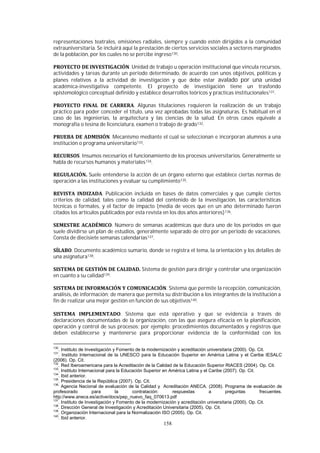 158
representaciones teatrales, emisiones radiales, siempre y cuando estén dirigidos a la comunidad
extrauniversitaria. Se incluirá aquí la prestación de ciertos servicios sociales a sectores marginados
de la población, por los cuales no se percibe ingreso130.
. Unidad de trabajo u operación institucional que vincula recursos,
actividades y tareas durante un período determinado, de acuerdo con unos objetivos, políticas y
planes relativos a la actividad de investigación y que debe estar avalado por una unidad
académica-investigativa competente. El proyecto de investigación tiene un trasfondo
epistemológico conceptual definido y establece desarrollos teóricos y practicas institucionales131.
. Algunas titulaciones requieren la realización de un trabajo
práctico para poder conceder el título, una vez aprobadas todas las asignaturas. Es habitual en el
caso de las ingenierías, la arquitectura y las ciencias de la salud. En otros casos equivale a
monografía o tesina de licenciatura, examen o trabajo de grado132.
. Mecanismo mediante el cual se seleccionan e incorporan alumnos a una
institución o programa universitario133.
. Insumos necesarios el funcionamiento de los procesos universitarios. Generalmente se
habla de recursos humanos y materiales134.
Suele entenderse la acción de un órgano externo que establece ciertas normas de
operación a las instituciones y evaluar su cumplimiento135.
. Publicación incluida en bases de datos comerciales y que cumple ciertos
criterios de calidad, tales como la calidad del contenido de la investigación, las características
técnicas o formales, y el factor de impacto (media de veces que en un año determinado fueron
citados los artículos publicados por esta revista en los dos años anteriores)136.
. Número de semanas académicas que dura uno de los periodos en que
suele dividirse un plan de estudios, generalmente separado de otro por un período de vacaciones.
Consta de diecisiete semanas calendarías137.
. Documento académico sumario, donde se registra el tema, la orientación y los detalles de
una asignatura138.
Sistema de gestión para dirigir y controlar una organización
en cuanto a su calidad139.
. Sistema que permite la recepción, comunicación,
análisis, de información; de manera que permita su distribución a los integrantes de la institución a
fin de realizar una mejor gestión en función de sus objetivos140.
. Sistema que está operativo y que se evidencia a través de
declaraciones documentadas de la organización, con las que asegura eficacia en la planificación,
operación y control de sus procesos; por ejemplo: procedimientos documentados y registros que
deben establecerse y mantenerse para proporcionar evidencia de la conformidad con los
130
. Instituto de Investigación y Fomento de la modernización y acreditación universitaria (2000). Op. Cit.
131
. Instituto Internacional de la UNESCO para la Educación Superior en América Latina y el Caribe IESALC
(2006). Op. Cit.
132
. Red Iberoamericana para la Acreditación de la Calidad de la Educación Superior RIACES (2004). Op. Cit.
133
. Instituto Internacional para la Educación Superior en América Latina y el Caribe (2007). Op. Cit.
134
. Ibid anterior.
135
. Presidencia de la República (2007). Op. Cit.
136.
Agencia Nacional de evaluación de la Calidad y Acreditación ANECA. (2008). Programa de evaluación de
profesorado para la contratación: respuestas a preguntas frecuentes.
http://www.aneca.es/active/docs/pep_nuevo_faq_070613.pdf
137
. Instituto de Investigación y Fomento de la modernización y acreditación universitaria (2000). Op. Cit.
138
. Dirección General de Investigación y Acreditación Universitaria (2005). Op. Cit.
139
. Organización Internacional para la Normalización ISO (2005). Op. Cit.
140
. Ibid anterior.
 