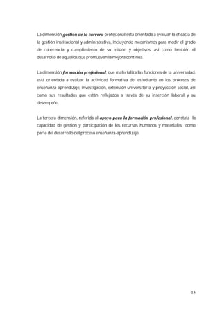 15
La dimensión profesional está orientada a evaluar la eficacia de
la gestión institucional y administrativa, incluyendo mecanismos para medir el grado
de coherencia y cumplimiento de su misión y objetivos, así como también el
desarrollo de aquellos que promuevan la mejora continua.
La dimensión , que materializa las funciones de la universidad,
está orientada a evaluar la actividad formativa del estudiante en los procesos de
enseñanza-aprendizaje, investigación, extensión universitaria y proyección social, así
como sus resultados que están reflejados a través de su inserción laboral y su
desempeño.
La tercera dimensión, referida al , constata la
capacidad de gestión y participación de los recursos humanos y materiales como
parte del desarrollo del proceso enseñanza-aprendizaje.
 