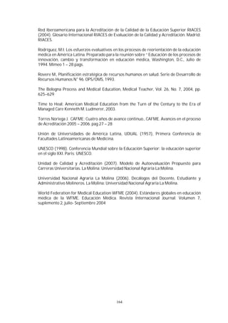164
Red Iberoamericana para la Acreditación de la Calidad de la Educación Superior RIACES
(2004). Glosario Internacional RIACES de Evaluación de la Calidad y Acreditación. Madrid:
RIACES.
Rodríguez, M.I. Los esfuerzos evaluativos en los procesos de reorientación de la educación
médica en América Latina. Preparado para la reunión sobre “ Educación de los procesos de
innovación, cambio y transformación en educación médica, Washington, D.C., Julio de
1994. Mimeo 1 – 28 pags.
Rovere M., Planificación estratégica de recursos humanos en salud. Serie de Desarrollo de
Recursos Humanos N° 96. OPS/OMS, 1993.
The Bologna Process and Medical Education, Medical Teacher, Vol. 26, No. 7, 2004, pp.
625–629
Time to Heal: American Medical Education from the Turn of the Century to the Era of
Managed Care Kenneth M. Ludmerer, 2003.
Torres Noriega J. CAFME: Cuatro años de avance continuo., CAFME. Avances en el proceso
de Acreditación 2005 – 2006. pag 27 – 28
Unión de Universidades de América Latina, UDUAL (1957), Primera Conferencia de
Facultades Latinoamericanas de Medicina.
UNESCO (1998). Conferencia Mundial sobre la Educación Superior: la educación superior
en el siglo XXI. Paris: UNESCO.
Unidad de Calidad y Acreditación (2007). Modelo de Autoevaluación Propuesto para
Carreras Universitarias. La Molina: Universidad Nacional Agraria La Molina.
Universidad Nacional Agraria La Molina (2006). Decálogos del Docente, Estudiante y
Administrativo Molineros. La Molina: Universidad Nacional Agraria La Molina.
World Federation for Medical Education WFME (2004). Estándares globales en educación
médica de la WFME. Educación Médica. Revista Internacional Journal. Volumen 7,
suplemento 2, julio- Septiembre 2004
 
