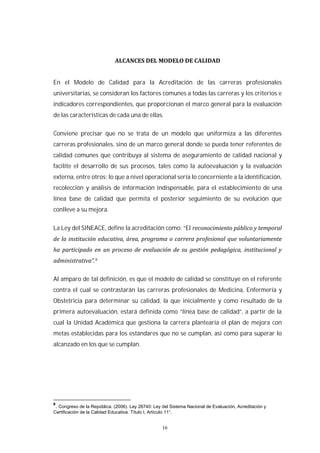 16
En el Modelo de Calidad para la Acreditación de las carreras profesionales
universitarias, se consideran los factores comunes a todas las carreras y los criterios e
indicadores correspondientes, que proporcionan el marco general para la evaluación
de las características de cada una de ellas.
Conviene precisar que no se trata de un modelo que uniformiza a las diferentes
carreras profesionales, sino de un marco general donde se pueda tener referentes de
calidad comunes que contribuya al sistema de aseguramiento de calidad nacional y
facilite el desarrollo de sus procesos, tales como la autoevaluación y la evaluación
externa, entre otros; lo que a nivel operacional sería lo concerniente a la identificación,
recolección y análisis de información indispensable, para el establecimiento de una
línea base de calidad que permita el posterior seguimiento de su evolución que
conlleve a su mejora.
La Ley del SINEACE, define la acreditación como: “El
Al amparo de tal definición, es que el modelo de calidad se constituye en el referente
contra el cual se contrastarán las carreras profesionales de Medicina, Enfermería y
Obstetricia para determinar su calidad, la que inicialmente y como resultado de la
primera autoevaluación, estará definida como “línea base de calidad”, a partir de la
cual la Unidad Académica que gestiona la carrera plantearía el plan de mejora con
metas establecidas para los estándares que no se cumplan, así como para superar lo
alcanzado en los que se cumplan.
9
. Congreso de la República. (2006). Ley 28740: Ley del Sistema Nacional de Evaluación, Acreditación y
Certificación de la Calidad Educativa. Título I, Artículo 11°.
 