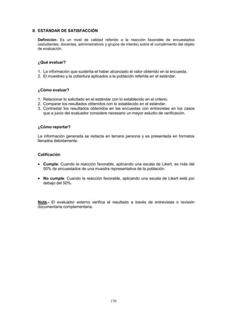170
II. ESTÁNDAR DE SATISFACCIÓN
Definición: Es un nivel de calidad referido a la reacción favorable de encuestados
(estudiantes, docentes, administrativos y grupos de interés) sobre el cumplimiento del objeto
de evaluación.
¿Qué evaluar?
1. La información que sustenta el haber alcanzado el valor obtenido en la encuesta.
2. El muestreo y la cobertura aplicados a la población referida en el estándar.
¿Cómo evaluar?
1. Relacionar lo solicitado en el estándar con lo establecido en el criterio.
2. Comparar los resultados obtenidos con lo establecido en el estándar.
3. Contrastar los resultados obtenidos en las encuestas con entrevistas en los casos
que a juicio del evaluador considere necesario un mayor estudio de verificación.
¿Cómo reportar?
La información generada se redacta en tercera persona y es presentada en formatos
llenados debidamente.
Calificación
Cumple: Cuando la reacción favorable, aplicando una escala de Likert, es más del
50% de encuestados de una muestra representativa de la población.
No cumple: Cuando la reacción favorable, aplicando una escala de Likert está por
debajo del 50%.
Nota.- El evaluador externo verifica el resultado a través de entrevistas o revisión
documentaria complementaria.
 