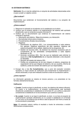 III. ESTÁNDAR SISTÉMICO
Definición: Es un nivel de calidad de un conjunto de actividades relacionadas entre
sí para cumplir un objetivo común.
¿Qué evaluar?
Documentos que evidencien el funcionamiento del sistema o su proyecto de
implementación.
¿Cómo evaluar?
1. Relacionar lo solicitado en el estándar con lo establecido en el criterio.
2. Verificar que el proyecto referido a la implementación del sistema esté aprobado
oficialmente y que su contenido se ajuste al formato S1.
3. Verificar que la documentación que evidencia la implementación del sistema
contenga lo siguiente:
Descripción del sistema.- Mapa de procesos y su interacción.
Normatividad oficial sobre el sistema.
Procedimientos oficiales documentados.
Registros:
Planificación de objetivos (S2).- Los correspondientes a cada sistema.
Por ejemplo: Objetivos específicos del plan operativo, objetivos del
sistema de gestión de la calidad, objetivos de los programas, etc.
Gestión de recursos (S3).- Se declaran los recursos necesarios para el
cumplimiento de las actividades correspondientes a cada objetivo
declarado en S2.
Acciones correctivas (S4).- Son las que se realizarán para eliminar la
causa de un No Cumplimiento de un requisito detectado u otra situación
no deseable.
Revisión del estado del sistema (S5).
Perfiles de competencias de los que integran el sistema, programas de
capacitación de los que integran el sistema y de sus usuarios, informe de
auditoría y actas de revisión del sistema por sus responsables.
4. Escoger dos a tres No Cumplimientos, que a juicio del evaluador considere
necesario un mayor estudio de verificación para fundamentar la implementación o
eficacia alcanzada, el que será realizado durante la visita en la evaluación externa.
¿Cómo reportar?
La información generada se redacta en tercera persona y es presentada en los
formatos debidamente llenados.
Calificación
Cumple: Cuando se logra lo planificado, es decir, los objetivos del sistema (eficacia).
En cuanto a la implementación, el proyecto correspondiente está aprobado
oficialmente cumpliéndose lo establecido en el formato S1 y se verifica su ejecución
considerando lo establecido en la documentación que sustenta el sistema.
No cumple: Cuando no se logra lo planificado, es decir, no se tiene el proyecto de
implementación aprobado oficialmente y/o no cumple lo establecido en el formato
S1, así como no se evidencia que se lleve a cabo la ejecución del mismo a través de
la documentación presentada.
Nota.- El evaluador externo verifica el resultado a través de entrevistas o revisión
documentaria complementaria.
 