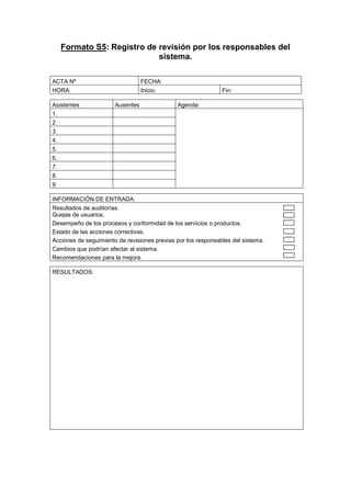 Formato S5: Registro de revisión por los responsables del
sistema.
ACTA Nº FECHA:
HORA: Inicio: Fin:
Asistentes Ausentes Agenda:
1.
2.
3.
4.
5.
6.
7.
8.
9.
INFORMACIÓN DE ENTRADA:
Resultados de auditorías.
Quejas de usuarios.
Desempeño de los procesos y conformidad de los servicios o productos.
Estado de las acciones correctivas.
Acciones de seguimiento de revisiones previas por los responsables del sistema.
Cambios que podrían afectar al sistema.
Recomendaciones para la mejora.
RESULTADOS:
 