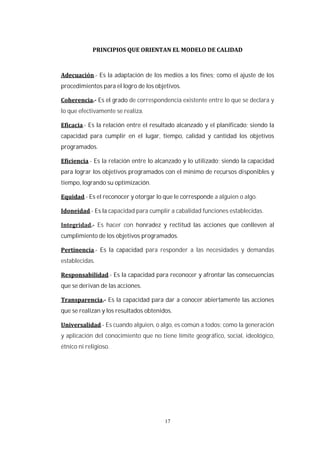 17
.- Es la adaptación de los medios a los fines; como el ajuste de los
procedimientos para el logro de los objetivos.
Es el grado de correspondencia existente entre lo que se declara y
lo que efectivamente se realiza.
.- Es la relación entre el resultado alcanzado y el planificado; siendo la
capacidad para cumplir en el lugar, tiempo, calidad y cantidad los objetivos
programados.
.- Es la relación entre lo alcanzado y lo utilizado; siendo la capacidad
para lograr los objetivos programados con el mínimo de recursos disponibles y
tiempo, logrando su optimización.
.- Es el reconocer y otorgar lo que le corresponde a alguien o algo.
.- Es la capacidad para cumplir a cabalidad funciones establecidas.
Es hacer con honradez y rectitud las acciones que conlleven al
cumplimiento de los objetivos programados.
.- Es la capacidad para responder a las necesidades y demandas
establecidas.
.- Es la capacidad para reconocer y afrontar las consecuencias
que se derivan de las acciones.
Es la capacidad para dar a conocer abiertamente las acciones
que se realizan y los resultados obtenidos.
.- Es cuando alguien, o algo, es común a todos; como la generación
y aplicación del conocimiento que no tiene límite geográfico, social, ideológico,
étnico ni religioso.
 