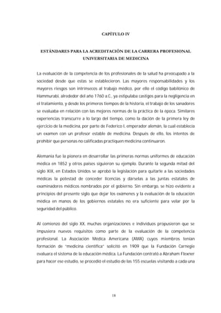 18
La evaluación de la competencia de los profesionales de la salud ha preocupado a la
sociedad desde que estas se establecieron. Las mayores responsabilidades y los
mayores riesgos son intrínsecos al trabajo médico, por ello el código babilónico de
Hammurabi, alrededor del año 1760 a.C., ya estipulaba castigos para la negligencia en
el tratamiento, y desde los primeros tiempos de la historia, el trabajo de los sanadores
se evaluaba en relación con las mejores normas de la práctica de la época. Similares
experiencias transcurre a lo largo del tiempo, como la dación de la primera ley de
ejercicio de la medicina, por parte de Federico I, emperador alemán, la cual establecía
un examen con un profesor estable de medicina. Después de ello, los intentos de
prohibir que personas no calificadas practiquen medicina continuaron.
Alemania fue la pionera en desarrollar las primeras normas uniformes de educación
médica en 1852 y otros países siguieron su ejemplo. Durante la segunda mitad del
siglo XIX, en Estados Unidos se aprobó la legislación para quitarle a las sociedades
médicas la potestad de conceder licencias y dárselas a las juntas estatales de
examinadores médicos nombrados por el gobierno. Sin embargo, se hizo evidente a
principios del presente siglo que dejar los exámenes y la evaluación de la educación
médica en manos de los gobiernos estatales no era suficiente para velar por la
seguridad del público.
Al comienzo del siglo XX, muchas organizaciones e individuos propusieron que se
impusiera nuevos requisitos como parte de la evaluación de la competencia
profesional. La Asociación Médica Americana (AMA) cuyos miembros tenían
formación de “medicina científica” solicitó en 1909 que la Fundación Carnegie
evaluara el sistema de la educación médica. La Fundación contrató a Abraham Flexner
para hacer ese estudio, se procedió el estudio de las 155 escuelas visitando a cada una
 