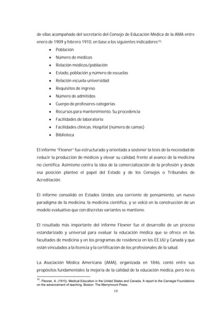 19
de ellas acompañado del secretario del Consejo de Educación Médica de la AMA entre
enero de 1909 y febrero 1910, en base a los siguientes indicadores10:
Población
Número de médicos
Relación médicos/población
Estado, población y número de escuelas
Relación escuela-universidad
Requisitos de ingreso
Número de admitidos
Cuerpo de profesores-categorías
Recursos para mantenimiento. Su procedencia
Facilidades de laboratorio
Facilidades clínicas. Hospital (número de camas)
Biblioteca
El informe “Flexner” fue estructurado y orientado a sostener la tesis de la necesidad de
reducir la producción de médicos y elevar su calidad, frente al avance de la medicina
no científica. Asimismo contra la idea de la comercialización de la profesión y desde
esa posición planteó el papel del Estado y de los Consejos o Tribunales de
Acreditación.
El informe consolidó en Estados Unidos una corriente de pensamiento, un nuevo
paradigma de la medicina, la medicina científica, y se volcó en la construcción de un
modelo evaluativo que con discretas variantes se mantiene.
El resultado más importante del informe Flexner fue el desarrollo de un proceso
estandarizado y universal para evaluar la educación médica que se ofrece en las
facultades de medicina y en los programas de residencia en los EE.UU y Canadá y que
están vinculados a la licencia y la certificación de los profesionales de la salud.
La Asociación Médica Americana (AMA), organizada en 1846, contó entre sus
propósitos fundamentales la mejoría de la calidad de la educación médica, pero no es
10
. Flexner, A. (1910). Medical Education in the United States and Canada. A report to the Carnegie Foundations
on the advencement of teaching. Boston: The Merrymount Press.
 