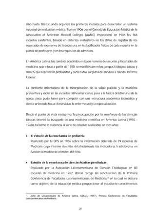 20
sino hasta 1876 cuando organizó los primeros intentos para desarrollar un sistema
nacional de evaluación médica. Fue en 1906 que el Consejo de Educación Médica de la
Association of American Medical Colleges (AAMC) inspeccionó en 1906 las 166
escuelas existentes, basado en criterios evaluativos en los datos de registro de los
resultados de exámenes de licenciatura, en las facilidades físicas de cada escuela, en la
planta de profesores y en los requisitos de admisión.
En América Latina, los cambios ocurridos en buen número de escuelas y facultades de
medicina, sobre todo a partir de 1950, se manifiestan en los campos biológico básico y
clínico, que repiten los postulados y contenidos surgidos del modelo a raíz del informe
Flexner.
La corriente orientadora de la incorporación de la salud pública y la medicina
preventiva y social en las escuelas latinoamericanas, pese a la fuerza del discurso de la
época, poco pudo hacer para competir con una estructura académica biomédica y
clínica orientada hacia el individuo, la enfermedad y la especialización.
Desde el punto de vista evaluativo, la preocupación por la enseñanza de las ciencias
básicas orientó la búsqueda de una medicina científica en América Latina (1950 -
1960), tal como lo evidencia la serie de estudios realizados en esos años:
Realizado por la OPS en 1956 sobre la información obtenida de 79 escuelas de
Medicina cuyo informe describe detalladamente los indicadores tradicionales en
función al modelo de atención del niño.
Realizado por la Asociación Latinoamericana de Ciencias Fisiológicas en 80
escuelas de medicina en 1962, donde recoge las conclusiones de la Primera
Conferencia de Facultades Latinoamericanas de Medicina11 en la cual se declara
como objetivo de la educación médica proporcionar al estudiante conocimientos
11
. Unión de Universidades de América Latina, UDUAL (1957), Primera Conferencia de Facultades
Latinoamericanas de Medicina.
 