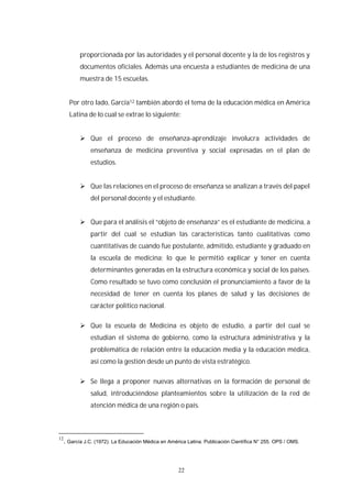 22
proporcionada por las autoridades y el personal docente y la de los registros y
documentos oficiales. Además una encuesta a estudiantes de medicina de una
muestra de 15 escuelas.
Por otro lado, García12 también abordó el tema de la educación médica en América
Latina de lo cual se extrae lo siguiente:
Que el proceso de enseñanza-aprendizaje involucra actividades de
enseñanza de medicina preventiva y social expresadas en el plan de
estudios.
Que las relaciones en el proceso de enseñanza se analizan a través del papel
del personal docente y el estudiante.
Que para el análisis el “objeto de enseñanza” es el estudiante de medicina, a
partir del cual se estudian las características tanto cualitativas como
cuantitativas de cuando fue postulante, admitido, estudiante y graduado en
la escuela de medicina; lo que le permitió explicar y tener en cuenta
determinantes generadas en la estructura económica y social de los países.
Como resultado se tuvo como conclusión el pronunciamiento a favor de la
necesidad de tener en cuenta los planes de salud y las decisiones de
carácter político nacional.
Que la escuela de Medicina es objeto de estudio, a partir del cual se
estudian el sistema de gobierno, como la estructura administrativa y la
problemática de relación entre la educación media y la educación médica,
así como la gestión desde un punto de vista estratégico.
Se llega a proponer nuevas alternativas en la formación de personal de
salud, introduciéndose planteamientos sobre la utilización de la red de
atención médica de una región o país.
12
. García J.C. (1972). La Educación Médica en América Latina. Publicación Científica N° 255. OPS / OMS.
 