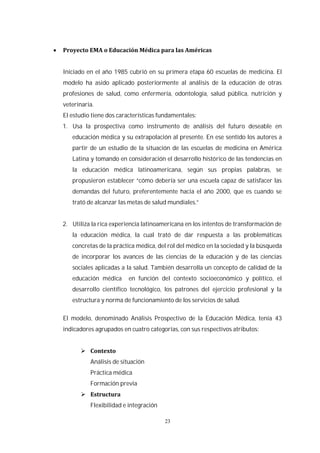 23
Iniciado en el año 1985 cubrió en su primera etapa 60 escuelas de medicina. El
modelo ha asido aplicado posteriormente al análisis de la educación de otras
profesiones de salud, como enfermería, odontología, salud pública, nutrición y
veterinaria.
El estudio tiene dos características fundamentales:
1. Usa la prospectiva como instrumento de análisis del futuro deseable en
educación médica y su extrapolación al presente. En ese sentido los autores a
partir de un estudio de la situación de las escuelas de medicina en América
Latina y tomando en consideración el desarrollo histórico de las tendencias en
la educación médica latinoamericana, según sus propias palabras, se
propusieron establecer “cómo debería ser una escuela capaz de satisfacer las
demandas del futuro, preferentemente hacia el año 2000, que es cuando se
trató de alcanzar las metas de salud mundiales.”
2. Utiliza la rica experiencia latinoamericana en los intentos de transformación de
la educación médica, la cual trató de dar respuesta a las problemáticas
concretas de la práctica médica, del rol del médico en la sociedad y la búsqueda
de incorporar los avances de las ciencias de la educación y de las ciencias
sociales aplicadas a la salud. También desarrolla un concepto de calidad de la
educación médica en función del contexto socioeconómico y político, el
desarrollo científico tecnológico, los patrones del ejercicio profesional y la
estructura y norma de funcionamiento de los servicios de salud.
El modelo, denominado Análisis Prospectivo de la Educación Médica, tenía 43
indicadores agrupados en cuatro categorías, con sus respectivos atributos:
Análisis de situación
Práctica médica
Formación previa
Flexibilidad e integración
 